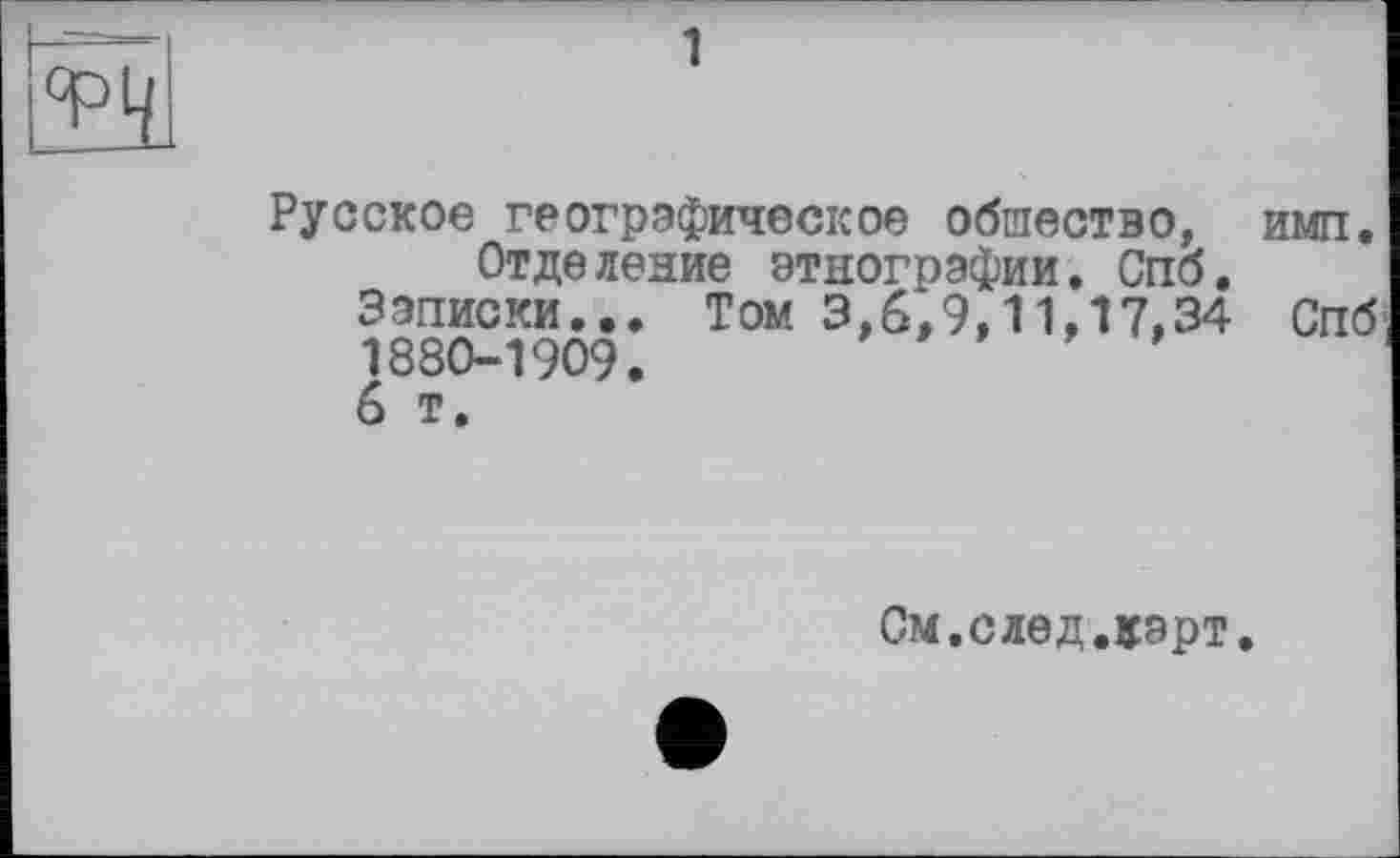 ﻿1
Русское географическое общество, имп.
Отде ление этнографии. Спо.
Записки... Том 3,6,9,11,17,34 Спб 1880-1909.
6 т.
См.след.карт